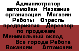 Администратор автомойки › Название организации ­ Магазин Работы › Отрасль предприятия ­ Директор по продажам › Минимальный оклад ­ 25 000 - Все города Работа » Вакансии   . Алтайский край,Славгород г.